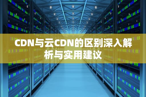 CDN与云CDN的区别深入解析与实用建议