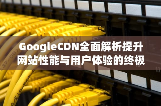 GoogleCDN全面解析提升网站性能与用户体验的终极指南