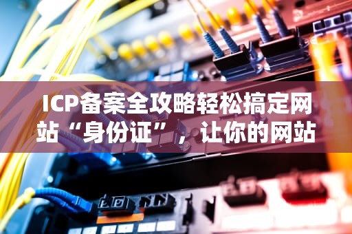 ICP备案全攻略轻松搞定网站“身份证”，让你的网站合法上线！