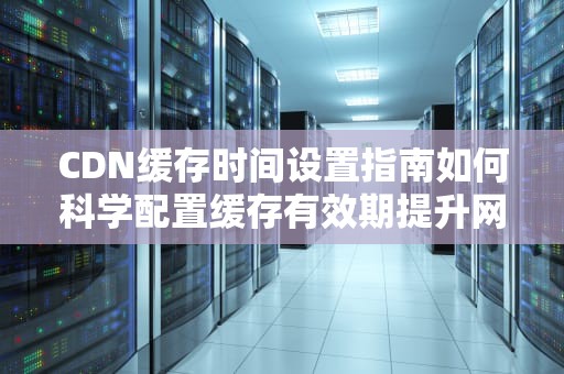 CDN缓存时间设置指南如何科学配置缓存有效期提升网站性能？