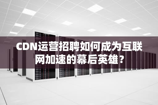 CDN运营招聘如何成为互联网加速的幕后英雄？