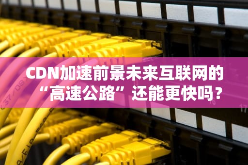 CDN加速前景未来互联网的“高速公路”还能更快吗？