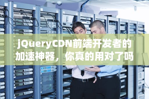 jQueryCDN前端开发者的加速神器，你真的用对了吗？