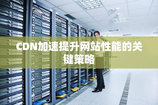 CDN加速提升网站性能的关键策略