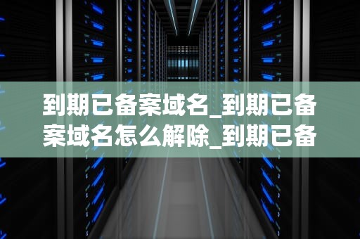 到期已备案域名_到期已备案域名怎么解除_到期已备案域名的价值与投资策略