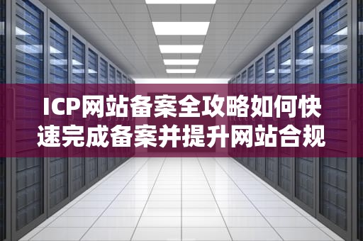 ICP网站备案全攻略如何快速完成备案并提升网站合规性