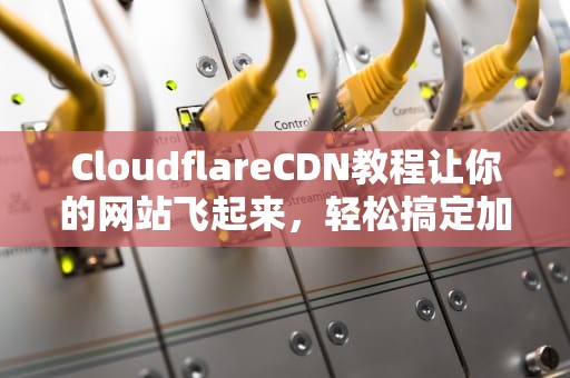 CloudflareCDN教程让你的网站飞起来，轻松搞定加速与安全！
