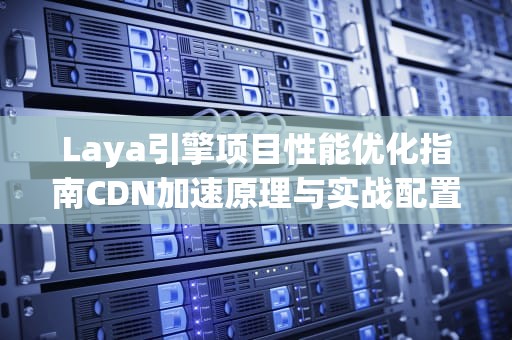 Laya引擎项目性能优化指南CDN加速原理与实战配置全解析