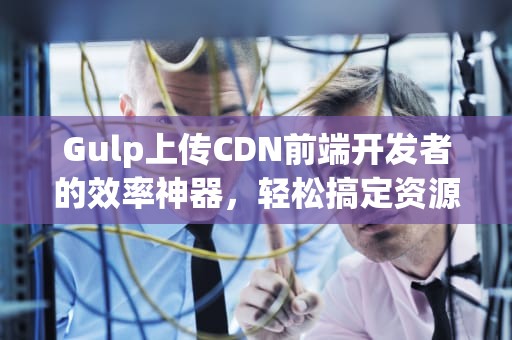 Gulp上传CDN前端开发者的效率神器，轻松搞定资源加速！