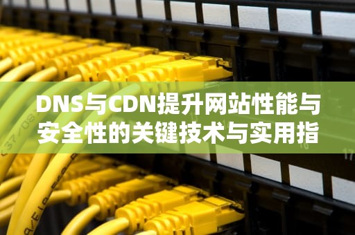 DNS与CDN提升网站性能与安全性的关键技术与实用指南
