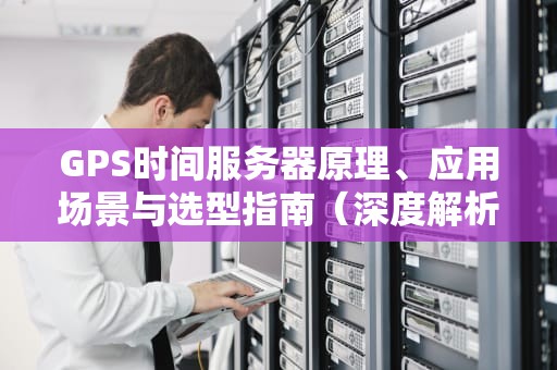 GPS时间服务器原理、应用场景与选型指南（深度解析）