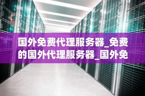 国外免费代理服务器_免费的国外代理服务器_国外免费代理服务器的全面解析