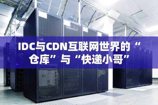 IDC与CDN互联网世界的“仓库”与“快递小哥”