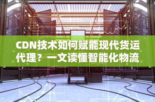 CDN技术如何赋能现代货运代理？一文读懂智能化物流网络升级方案