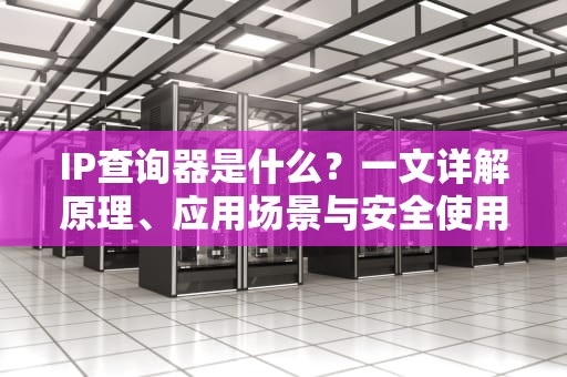 IP查询器是什么？一文详解原理、应用场景与安全使用指南