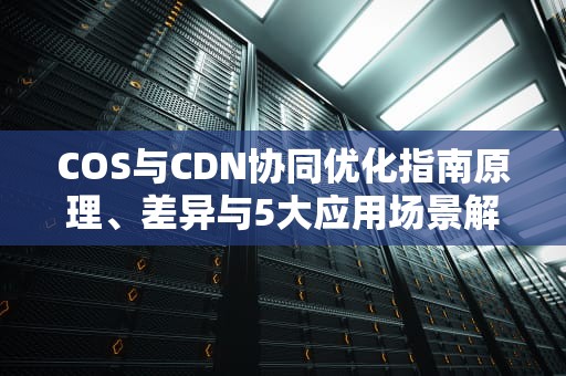 COS与CDN协同优化指南原理、差异与5大应用场景解析