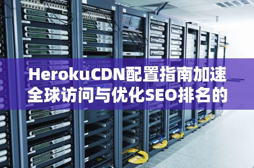 HerokuCDN配置指南加速全球访问与优化SEO排名的专业方案