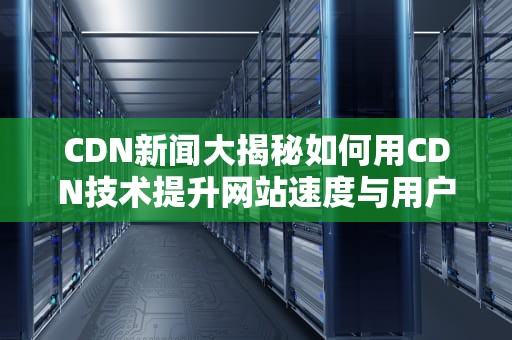 CDN新闻大揭秘如何用CDN技术提升网站速度与用户体验？
