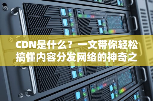CDN是什么？一文带你轻松搞懂内容分发网络的神奇之处！