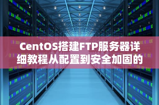 CentOS搭建FTP服务器详细教程从配置到安全加固的完整指南