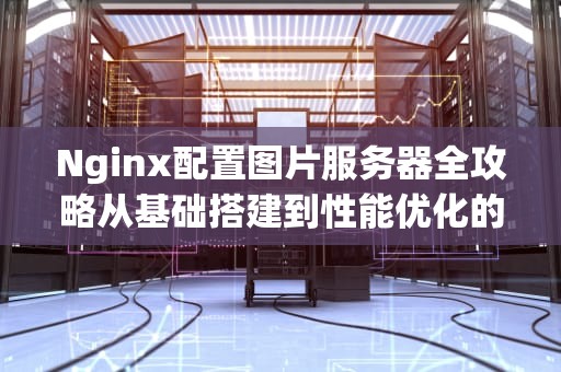 Nginx配置图片服务器全攻略从基础搭建到性能优化的完整指南