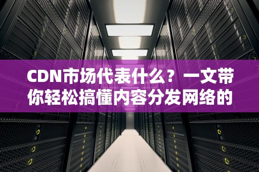 CDN市场代表什么？一文带你轻松搞懂内容分发网络的前世今生