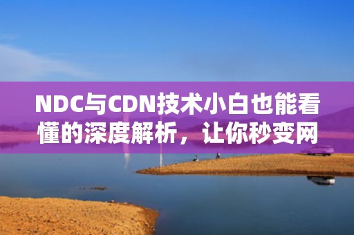 NDC与CDN技术小白也能看懂的深度解析，让你秒变网络达人！
