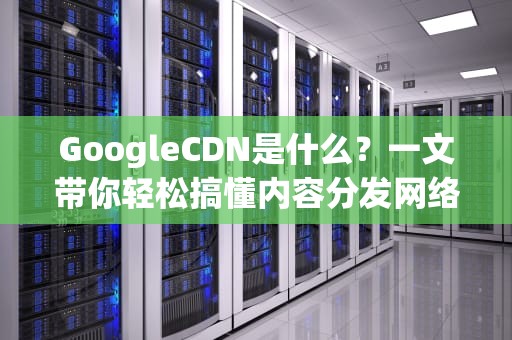 GoogleCDN是什么？一文带你轻松搞懂内容分发网络的神奇之处