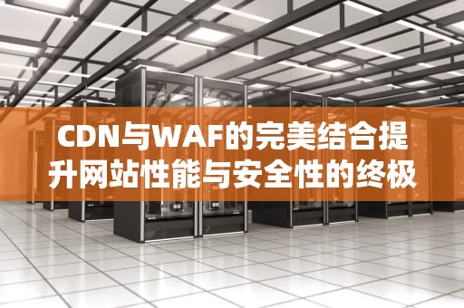 CDN与WAF的完美结合提升网站性能与安全性的终极指南
