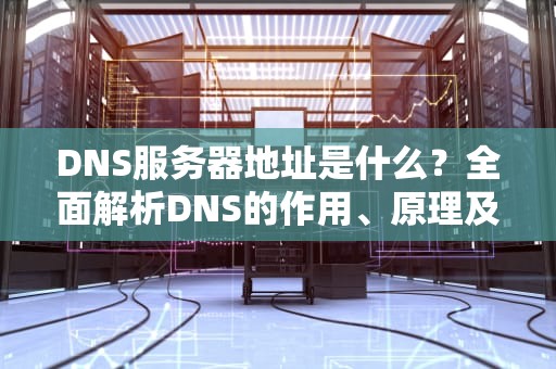 DNS服务器地址是什么？全面解析DNS的作用、原理及实用建议