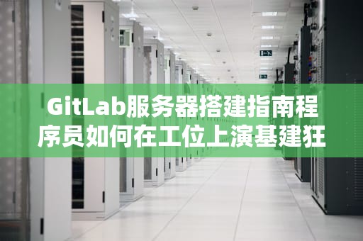 GitLab服务器搭建指南程序员如何在工位上演基建狂魔真人秀？