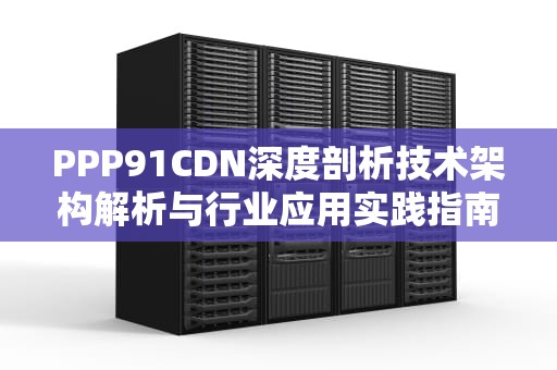 PPP91CDN深度剖析技术架构解析与行业应用实践指南