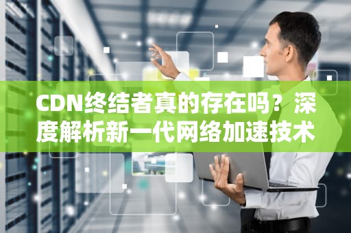 CDN终结者真的存在吗？深度解析新一代网络加速技术演进方向