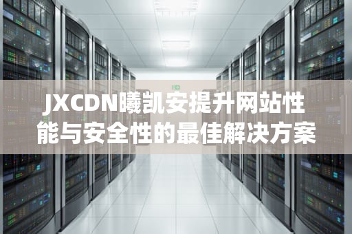 JXCDN曦凯安提升网站性能与安全性的最佳解决方案