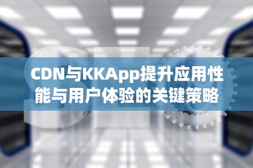 CDN与KKApp提升应用性能与用户体验的关键策略