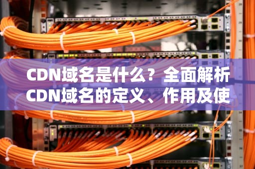 CDN域名是什么？全面解析CDN域名的定义、作用及使用技巧