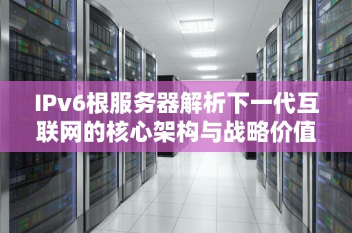 IPv6根服务器解析下一代互联网的核心架构与战略价值