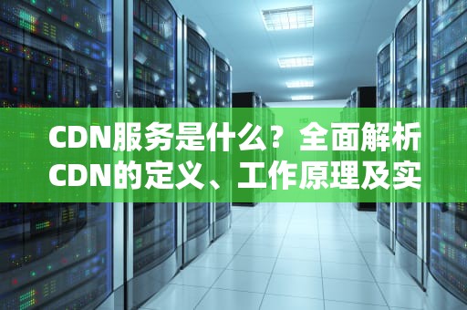 CDN服务是什么？全面解析CDN的定义、工作原理及实际应用