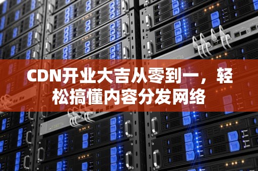 CDN开业大吉从零到一，轻松搞懂内容分发网络