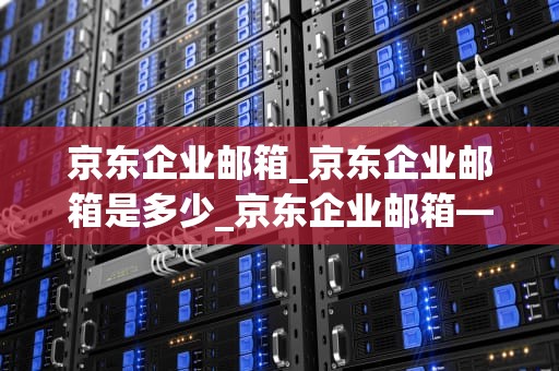 京东企业邮箱_京东企业邮箱是多少_京东企业邮箱——助力企业高效沟通的利器