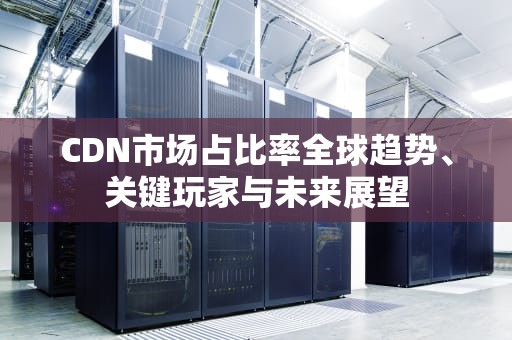 CDN市场占比率全球趋势、关键玩家与未来展望