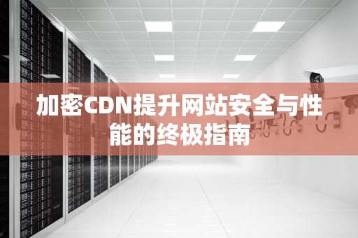 加密CDN提升网站安全与性能的终极指南