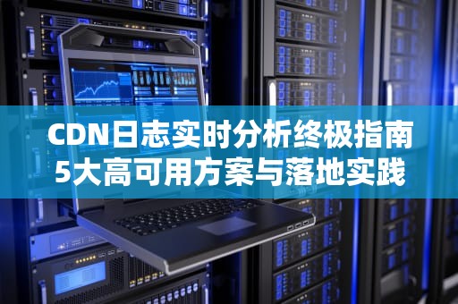 CDN日志实时分析终极指南5大高可用方案与落地实践