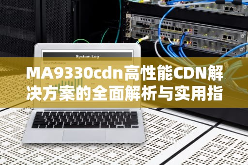 MA9330cdn高性能CDN解决方案的全面解析与实用指南