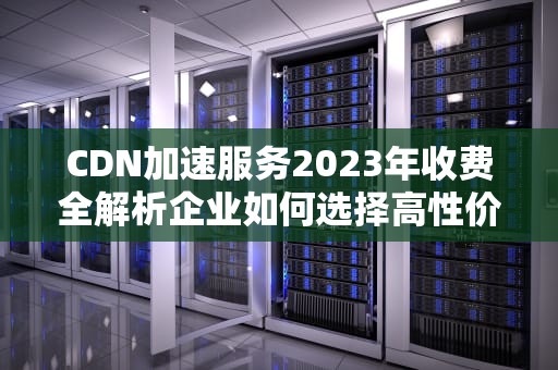 CDN加速服务2023年收费全解析企业如何选择高性价比方案？