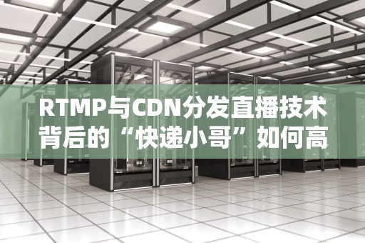 RTMP与CDN分发直播技术背后的“快递小哥”如何高效送达？
