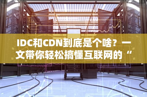IDC和CDN到底是个啥？一文带你轻松搞懂互联网的“幕后英雄”