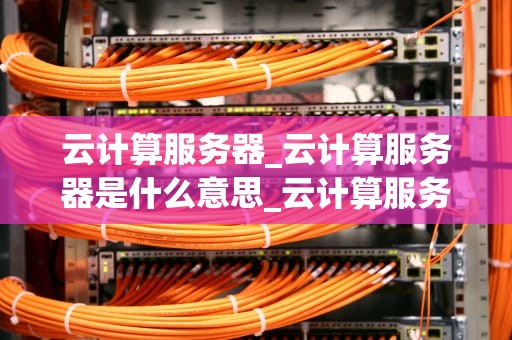 云计算服务器_云计算服务器是什么意思_云计算服务器的深度探索