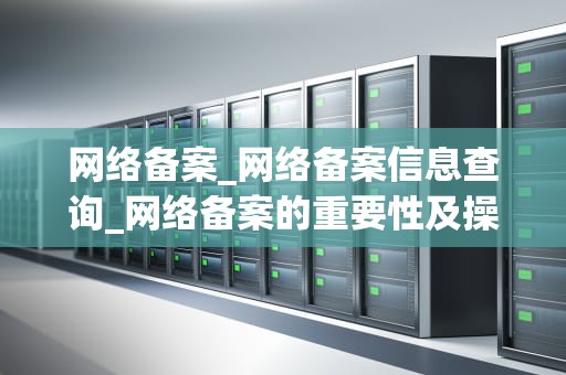 网络备案_网络备案信息查询_网络备案的重要性及操作流程