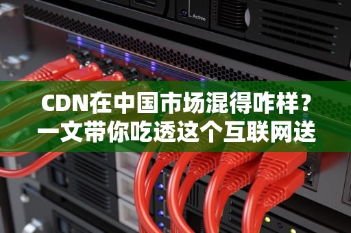 CDN在中国市场混得咋样？一文带你吃透这个互联网送水工的江湖恩怨